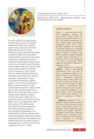 83РАЙНЕР МАРІЯ РІЛЬКЕ. Вірші
як небо дощове над краєвидом.
І поміж піль, полога і сумирна,
виднілася бліда стяга дороги,
простелена, мов довге полотно.
Дорогою цією йшли вони.
Попереду ішов стрункий мужчина
в киреї голубій; він нетерпляче
і мовчазливо в далечінь вдивлявся,
і крок його жадібно жер дорогу
великими шматками; в нього руки
звисали з-під киреї тяжко й хмуро,
немов забули вже про легкість ліри,
яка отак була вросла в лівицю,
як віть троянди у гілки оливи.
Чуття у ньому буцімто двоїлись,
бо мчався зір, неначе пес, вперед,
вертався, і спинявся, і чекав
на повороті ближчому дороги,
а нюх і слух позаду залишались.
Йому здавалось іноді, що він
вчуває кроки кожного з двох інших,
які за ним узвозом вгору йшли.
Проте це тільки крок його лунав
і вітер ззаду торгав за кирею.
Та він собі казав: «Вони ідуть»,
казав це гучно й до луни вслухався.
Вони ідуть, але страшенно тихо
обоє ходять. От якби посмів
він обернутись (але обертатись
було йому заказано при ділі,
яке він майже довершив), тоді
побачив би, що йдуть обидва тихі:
це бог мандрівок і доручень дальніх,
дорожній шлик над світлими очима,
вперед простерта палиця струнка,
маленькі крила, що об ступні б’ють,
і звірена його руці – вона.
Робер Делоне. Сонце і місяць. 1913
Робер Делоне (1885–1941) – французький художник, один
із засновників арт-стилю орфізм.
ОРФЕЙ І ОРФІЗМ
Орфей – у давньогрецькій міфо-
логії винахідник музики, син
музи Каліопи, богині співів, по-
кровительки епічної поезії та на-
уки. Спів Орфея зачаровував лю-
дей і диких звірів, заспокоював
розбурхане море. Після смерті
дружини Еврідіки він спустився
в підземне царство, де зачарував
своїм співом перевізника душ по-
мерлих Харона та самого Аїда.
Йому дозволили забрати Еврідіку
за однієї умови: дорогою до го-
рішнього світу він не обернеться
і не гляне на дружину. Однак
Орфей не витримав, і Еврідіка за-
лишилася в Аїді.
Орфею приписують створення
орфізму – одного з найстаріших
езотеричних учень, яке мало на
меті за допомогою обрядів очи-
щення (одним із них було мисте-
цтво) і праведного орфічного
способу життя спокутувати дав-
ній гріх титанів, що лежить про-
кляттям на всьому людстві. Орфі-
ки вірили у винагороду після
смерті, безсмертя душі, роздвоє-
ність людської природи на до-
брий (душа) і злий (тіло) первні.
Після смерті душа людини очи-
щується і зливається з божест-
вом.
Орфізмом називають один із
напрямів абстрактного живопису
1910-х рр. Назву отримав з легкої
руки Ґ. Аполлінера, котрий упо-
дібнював вплив живопису цього
напряму співу Орфея. Художни-
ки-орфісти намагалися виразити
динаміку руху і музичність рит-
мів за допомогою взаємопроник-
нення структури й кольору,
контрастності кольорів.
 