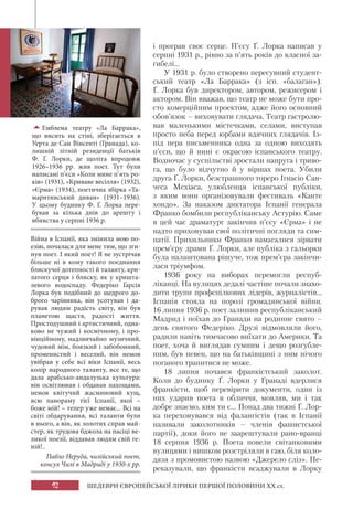 92 ШЕДЕВРИ ЄВРОПЕЙСЬКОЇ ЛІРИКИ ПЕРШОЇ ПОЛОВИНИ XX ст.
Емблема театру «Ла Баррака»,
що висить на стіні, зберігається в
Уерта де Сан Вінсенті (Гранада), ко-
лишній літній резиденції батьків
Ф. Ґ. Лорки, де щоліта впродовж
1926–1936 рр. жив поет. Тут були
написані п’єси «Коли мине п’ять ро-
ків» (1931), «Криваве весілля» (1932),
«Єрма» (1934), поетична збірка «Та-
маритянський диван» (1931–1936).
У цьому будинку Ф.  Ґ. Лорка пере-
бував за кілька днів до арешту і
вбивства у серпні 1936 р.
і програв своє серце. П’єсу Ґ. Лорка написав у
серпні 1931 р., рівно за п’ять років до власної за-
гибелі...
У 1931 р. було створено пересувний студент-
ський театр «Ла Баррака» (з ісп. «балаган»).
Ґ. Лорка був директором, автором, режисером і
актором. Він вважав, що театр не може бути про-
сто комерційним проектом, адже його основний
обов’язок – виховувати глядача. Театр гастролю-
вав маленькими містечками, селами, виступав
просто неба перед юрбами вдячних глядачів. Із-
під пера письменника одна за одною виходять
п’єси, що й нині є окрасою іспанського театру.
Водночас у суспільстві зростали напруга і триво-
га, що було відчутно й у віршах поета. Убили
друга Ґ. Лорки, безстрашного тореро Іґнасіо Сан-
чеса Мехіаса, улюбленця іспанської публіки,
з яким вони організовували фестиваль «Канте
хондо». За наказом диктатора Іспанії генерала
Франко бомбили республіканську Астурію. Саме
в цей час драматург закінчив п’єсу «Єрма» і не
надто приховував свої політичні погляди та сим-
патії. Прихильники Франко намагалися зірвати
прем’єру драми Ґ. Лорки, але публіка з гальорки
була налаштована рішуче, тож прем’єра закінчи-
лася тріумфом.
1936 року на виборах перемогли респуб-
ліканці. На вулицях дедалі частіше почали знахо-
дити трупи профспілкових лідерів, журналістів...
Іспанія стояла на порозі громадянської війни.
16 липня 1936 р. поет залишив республіканський
Мадрид і поїхав до Гранади на родинне свято –
день святого Федеріко. Друзі відмовляли його,
радили навіть тимчасово виїхати до Америки. Та
поет, хоча й виглядав сумним і дещо розгубле-
ним, був певен, що на батьківщині з ним нічого
поганого трапитися не може.
18 липня почався франкістський заколот.
Коли до будинку Ґ. Лорки у Гранаді вдерлися
франкісти, щоб перевірити документи, один із
них ударив поета в обличчя, мовляв, ми і так
добре знаємо, ким ти є... Понад два тижні Ґ. Лор-
ка переховувався від фалангістів (так в Іспанії
називали заколотників – членів фашистської
партії), доки його не заарештували рано-вранці
18 серпня 1936 р. Поета повели світанковими
вулицями і нишком розстріляли в гаю, біля коло-
дязя з промовистою назвою «Джерело сліз». Пе-
реказували, що франкісти всаджували в Лорку
Війна в Іспанії, яка змінила мою по-
езію, почалася для мене тим, що зги-
нув поет. І який поет! Я не зустрічав
більше ні в кому такого поєднання
блискучої дотепності й таланту, кри-
латого серця і блиску, як у кришта-
левого водоспаду. Федеріко Ґарсія
Лорка був подібний до щедрого до-
брого чарівника, він усотував і да-
рував людям радість світу, він був
планетою щастя, радості життя.
Простодушний і артистичний, одна-
ково не чужий і космічному, і про-
вінційному, надзвичайно музичний,
чудовий мім, боязкий і забобонний,
променистий і веселий, він немов
увібрав у себе всі віки Іспанії, весь
колір народного таланту, все те, що
дала арабсько-андалузька культура:
він освітлював і обдавав пахощами,
немов квітучий жасминовий кущ,
всю панораму тієї Іспанії, якої –
боже мій! – тепер уже немає... Всі на
світі обдарування, всі таланти були
в нього, а він, як золотих справ май-
стер, як трудова бджола на пасіці ве-
ликої поезії, віддавав людям свій ге-
ній!..
Пабло Неруда, чилійський поет,
консул Чилі в Мадриді у 1930-х рр.
 