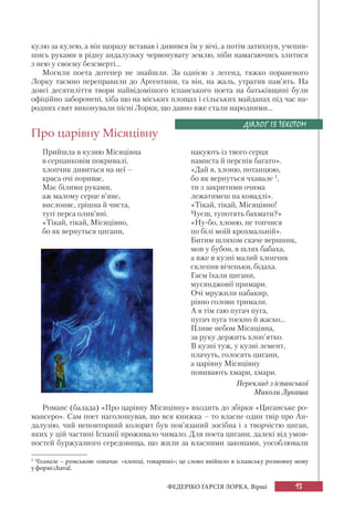 93ФЕДЕРІКО ҐАРСІЯ ЛОРКА. Вірші
кулю за кулею, а він щоразу вставав і дивився їм у вічі, а потім затихнув, учепив-
шись руками в рідну андалузьку червонувату землю, ніби намагаючись злитися
з нею у своєму безсмерті...
Могили поета дотепер не знайшли. За однією з легенд, тяжко пораненого
Лорку таємно переправили до Аргентини, та він, на жаль, утратив пам’ять. На
довгі десятиліття твори найвідомішого іспанського поета на батьківщині були
офіційно заборонені, хіба що на міських площах і сільських майданах під час на-
родних свят виконували пісні Лорки, що давно вже стали народними...
Про царівну Місяцівну
Прийшла в кузню Місяцівна
в серпанковім покривалі,
хлопчик дивиться на неї –
краса очі пориває.
Має білими руками,
аж малому серце в’яне,
вислоняє, грішна й чиста,
тугі перса олив’яні.
«Тікай, тікай, Місяцівно,
бо як вернуться цигани,
ДІАЛОГ ІЗ ТЕКСТОМ
накують із твого серця
намиста й перснів багато».
«Дай я, хлоню, потанцюю,
бо як вернуться чхавале 1
,
ти з закритими очима
лежатимеш на ковадлі».
«Тікай, тікай, Місяцівно!
Чуєш, тупотять бахмати?»
«Ну-бо, хлоню, не топчися
по білі моїй крохмальній».
Битим шляхом скаче вершник,
мов у бубон, в шлях бабаха,
а вже в кузні малий хлопчик
склепив віченьки, бідаха.
Гаєм їхали цигани,
мусянджовії примари.
Очі мружили набакир,
рівно голови тримали.
А в тім гаю пугач пуга,
пугач пуга тоскно й жаско...
Пливе небом Місяцівна,
за руку держить хлоп’ятко.
В кузні туж, у кузні лемент,
плачуть, голосять цигани,
а царівну Місяцівну
повивають хмари, хмари.
Переклад з іспанської
Миколи Лукаша
1
Чхавале – ромською означає «хлопці, товариші»; це слово ввійшло в іспанську розмовну мову
у формі chaval.
Романс (балада) «Про царівну Місяцівну» входить до збірки «Циганське ро-
мансеро». Сам поет наголошував, що вся книжка – то власне один твір про Ан-
далузію, чий неповторний колорит був пов’язаний зосібна і з творчістю циган,
яких у цій частині Іспанії проживало чимало. Для поета цигани, далекі від умов-
ностей буржуазного середовища, що жили за власними законами, уособлювали
 