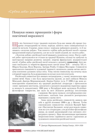 96 «СРІБНА ДОБА» РОСІЙСЬКОЇ ПОЕЗІЇ
Пошуки нових принципів і форм
поетичної виразності
Ще від Античності існує традиція поділяти будь-яке явище або процес (зо-
крема літературний) на епохи, періоди, цінність яких співвідноситься із
цінністю металів. Скажімо, якщо епоха є періодом найвищого розквіту, то її на-
зивають «золотою добою». Тож поняття «срібна доба російської поезії» означає
продуктивний період її розвитку, але все ж не такий плідний, як «золота доба».
«Золотою добою» російської поезії вважають пушкінську епоху. Поети «сріб-
ної доби» орієнтувалися не стільки на традиції Пушкіна, скільки на здобутки та
магістральні напрями розвитку західної, зокрема французької, модерністської
поезії. «Срібна доба» російської поезії почалася з розквіту символізму, його ви-
токи пов’язують із творчістю французьких поетів кінця ХІХ – початку ХХ ст.
Шарля Бодлера, Поля Верлена, Артюра Рембо, Стефана Малларме. Символісти
проголосили самоцінність художньої творчості, визначили єдиною метою мисте-
цтва осягнення духовних начал світу. Тому поезія символізму від початку мала
елітарний характер, була розрахована на вузьке коло інтелектуалів.
Російський символізм був явищем неоднорідним, у ньому визначилися три
головні течії. Одна з них була представлена групою, до якої увійшли Микола
Мінський, Дмитро Мережковський, Зінаїда Гіппіус та ін. У 1890-ті рр. вони де-
монстративно відмовилися від традицій російської літератури і проголосили
«нові» принципи мистецтва, запозичені в західного модернізму (критика одразу
ж визнала їх декадентами). 1900 року в Петербурзі вони заснували Релігійно-
філософське товариство, яке мало на меті зблизити російську інтелігенцію
з церквою. Цю групу назвали «петербурзькими сим-
волістами», оскільки їхня діяльність розгорталась
переважно у цьому місті.
Інша група російських символістів заявила про
себе в другій половині 1890-х рр. у Москві. Течію
«московських символістів» очолили Валерій Брю-
сов і Костянтин Бальмонт, котрі розглядали симво-
лізм як суто літературне, а не релігійно-філософське
явище, як новий закономірний етап світового літе-
ратурного процесу. Цим письменникам притаманне
імпресіоністичне сприйняття життя і прагнення до
художнього оновлення російської поезії.
«Срібна доба» російської поезії
Дмитро Мережковський і Зінаїда Гіппіус. 1919–1920
 