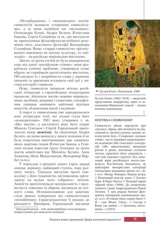 97Пошуки нових принципів і форм поетичної виразності
«Петербурзьких» і «московських» поетів-
символістів називали «старшими символіста-
ми», а за ними надійшов час «молодших»:
Олександра Блока, Андрія Бєлого, В’ячеслава
Іванова, Сергія Соловйова та ін., які виступили
як прихильники філософсько-релігійного розу-
міння світу, властивого філософії Володимира
Соловйова. Якщо «старші символісти» орієнту-
валися переважно на західну культуру, то «мо-
лодші» – на російське національне мистецтво.
Звісно, ці групи (течії) не були відокремлені
одна від одної «китайською стіною»: вони роз-
робляли суміжні проблеми, створювали схожі
образи, не сприймали реалістичного мистецтва.
Об’єднувало їх і неприйняття слова у прямому
значенні та прагнення втілювати свої ідеї у ви-
гляді алегорій і символів.
Отже, символісти зміцнили зв’язки росій-
ської літератури з європейським літературним
процесом, збагатили поезію новими виражаль-
ними засобами, жанрами і сюжетами, специфіч-
ним умінням навіювати найтонші відтінки
почуттів, зближенням поезії з музикою.
А поруч із символізмом уже народжувалися
нові літературні течії, які згодом стали його
«конкурентами». 1911 року утворився т. зв.
«Цех поетів», а наступного року його лідери
Микола Гумільов і Сергій Городецький прого-
лосили появу акмеїзму. За свідченням Андрія
Бєлого, ця назва виникла у запалі полеміки й не
була теоретично вмотивованою: про «акмеїзм»
якось жартома сказав В’ячеслав Іванов, а Гумі-
льов згодом охрестив групу близьких до нього
поетів акмеїстами (це Михайло Кузмін, Анна
Ахматова, Осип Мандельштам, Володимир Нар-
бут та ін.).
У перекладі з грецької «акме» (грец. ακμη)
означає вершину, найвищий ступінь, пору роз-
квіту чогось. Гумільов виступив проти сим-
волізму з його туманністю, містицизмом, орієн-
тацією на вузьке коло «обраних» читачів.
Акмеїсти проголошували матеріальність і пред-
метність тематики та образів, закликали до точ-
ності слова. Основоположною для акмеїзму
стала вимога повернення від символістських
«потойбічних» (трансцендентних 1
) шукань до
реальності. Приміром, Городецький закликав
1
Трансцендентний – той, який перебуває поза досвідом,
неприступний для людського пізнання.
Ґустав Клімт. Поцілунок. 1908
Ґустав Клімт (1862–1918) – видатний
представник модернізму, один із за-
сновників Віденської сецесії – спілки
вільних художників.
ПОЕТИКА СИМВОЛІЗМУ
Символісти дбали передусім про
«музику» вірша, аби впливати на під-
свідомість читача/слухача, неначе за-
колисуючи його. Створення «музики
слόва», часто надмірне нагромаджен-
ня асонансів (збіг голосних) і алітера-
цій (збіг приголосних), вишукані
ритми й рими, покликані сп’янити
читача, приспати його свідомість, –
такі їхні художні стратегії. Ось пока-
зовий вірш російського поета-сим-
воліста Костянтина Бальмонта, де
майстерно використано алітерації
(інтенсивне вживання звуків «в», «б»
і «ч»): «Вечер. Взморье. Вздохи ветра.
// Величавый возглас волн. // Близко
буря. В берег бьётся // Чуждый чарам
чёрный чёлн» (1894). До символізму
тяжіють і деякі твори раннього Павла
Тичини. У цих рядках бачимо філі-
гранну алітерацію (домінування зву-
ку «о»): «О панно Інно, панно Інно! //
Я – сам. Вікно. Сніги... // Сестру я
Вашу так любив – // Дитинно, злото-
цінно...» (1915).
 