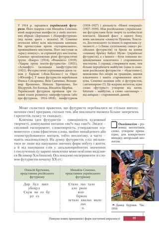 99
Давид Бурлюк. Час.
1910
Може скластися враження, що футуристи переймалися не стільки виголо-
шенням своєї програми, скільки тим, аби викликати якомога більше заперечень
і протестів, галасу та скандалу.
Ключова ідея футуристів – самоцінність художньої
творчості, домінування питання «як?» над «що?». Звідси –
сміливий експеримент, словотворчість, утвердження «са-
мовитого» слова (фактично слова, щойно винайденого або
«сконструйованого» митцем, тобто неологізму, а часто –
навіть оказіоналізму). На думку футуристів, слід звільни-
тися не лише від панування звичних форм побуту і життя,
а й від панування слів у загальноприйнятих значеннях
і сполученнях (у царині оновлення мови особливо виділяв-
ся Велимир Хлєбников). Ось показові експерименти зі сло-
вом футуристів початку ХХ ст.:
Олексій Кручоних,
представник російського
футуризму
Михайль Семенко,
представник українського
футуризму
Дир бул щил
убещул
Скум ви со бу
рл ез
Стало льо тало
ало рюзо
юзо
бірюзо
остало квальо мало
льо
о.
У 1914 р. зародився український футу-
ризм. Його лідером став Михайль Семенко,
який надрукував маніфести у своїх поетич-
них збірках «Дерзання» і «Кверофутуризм»
(від латин. quеrо – шукати). М. Семенко
оголосив війну всім мистецьким канонам.
Він протестував проти «хуторянського»,
провінційного мистецтва. Поет виступав за
«красу пошуку», за стрімкий рух мистецтва.
Семенко організовував різні футуристичні
групи: «Кверо» (1914), «Фламінго» (1919),
«Ударна група поетів-футуристів» (1921),
«Аспанфут» (асоціація панфутуристів)
(1921). Футуристичні угруповання діяли та-
кож у Харкові («Ком-Космос») та Одесі
(«Юголіф»). У лавах футуристів перебували
Олекса Слісаренко, Яків Савченко, Володи-
мир Ярошенко, Микола Терещенко, Гео
Шкурупій, Гео Коляда, Михайло Щербак.
Український футуризм пройшов три го-
ловні етапи розвитку: квéрофутуризм (або
пре-футуризм, 1914–1918), панфутуризм
(1918–1927) і діяльність «Нової генерації»
(1927–1930). Між російськими і українськи-
ми футуристами були творчі та особистісні
контакти. Цікавий факт: з одного боку,
вони закликали «скинути Пушкіна, Толсто-
го, Достоєвського та інших із пароплава су-
часності...» («Ляпас суспільному смаку» ро-
сійських футуристів) та брали на кпини
«зламану бричку бабусі Музи» (українські
футуристи), а з іншого – були тонкими по-
ціновувачами класичного і старовинного
мистецтва. І справді, створювати нове, тим
більше передбачати майбутнє (одна із само-
назв російських футуристів – «будетляне»),
неможливо без опори на традицію, знання
класичного і навіть старовинного мисте-
цтва. Семенко називав себе «і футуристом,
і антикваром» (!). Це яскрава антитеза, адже
слово «футурист» утворене від латин.
futurum – майбутнє, а слово «антиквар» –
від antiquus – старовинний, давній.
Оказіоналізм – різ-
новид неологізмів,
слово, утворене прина-
гідно, для конкретного
випадку; авторський нео-
логізм.
Пошуки нових принципів і форм поетичної виразності
 
