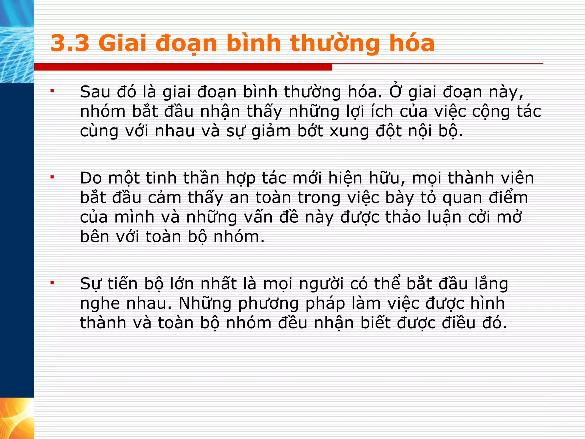 3.3 Giai đoạn bình thường hóa Sau đó là giai đoạn bình thường hóa. Ở giai đoạn này, nhóm bắt đầu nhận thấy những lợi ích của việc cộng tác cùng với nhau và sự giảm bớt xung đột nội bộ.  Do một tinh thần hợp tác mới hiện hữu, mọi thành viên bắt đầu cảm thấy an toàn trong việc bày tỏ quan điểm của mình và những vấn đề này được thảo luận cởi mở bên với toàn bộ nhóm.  Sự tiến bộ lớn nhất là mọi người có thể bắt đầu lắng nghe nhau. Những phương pháp làm việc được hình thành và toàn bộ nhóm đều nhận biết được điều đó. 
