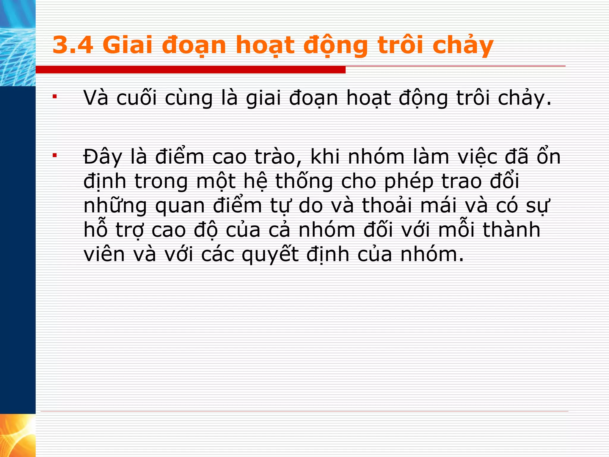 3.4 Giai đoạn hoạt động trôi chảy Và cuối cùng là giai đoạn hoạt động trôi chảy.  Đây là điểm cao trào, khi nhóm làm việc đã ổn định trong một hệ thống cho phép trao đổi những quan điểm tự do và thoải mái và có sự hỗ trợ cao độ của cả nhóm đối với mỗi thành viên và với các quyết định của nhóm. 
