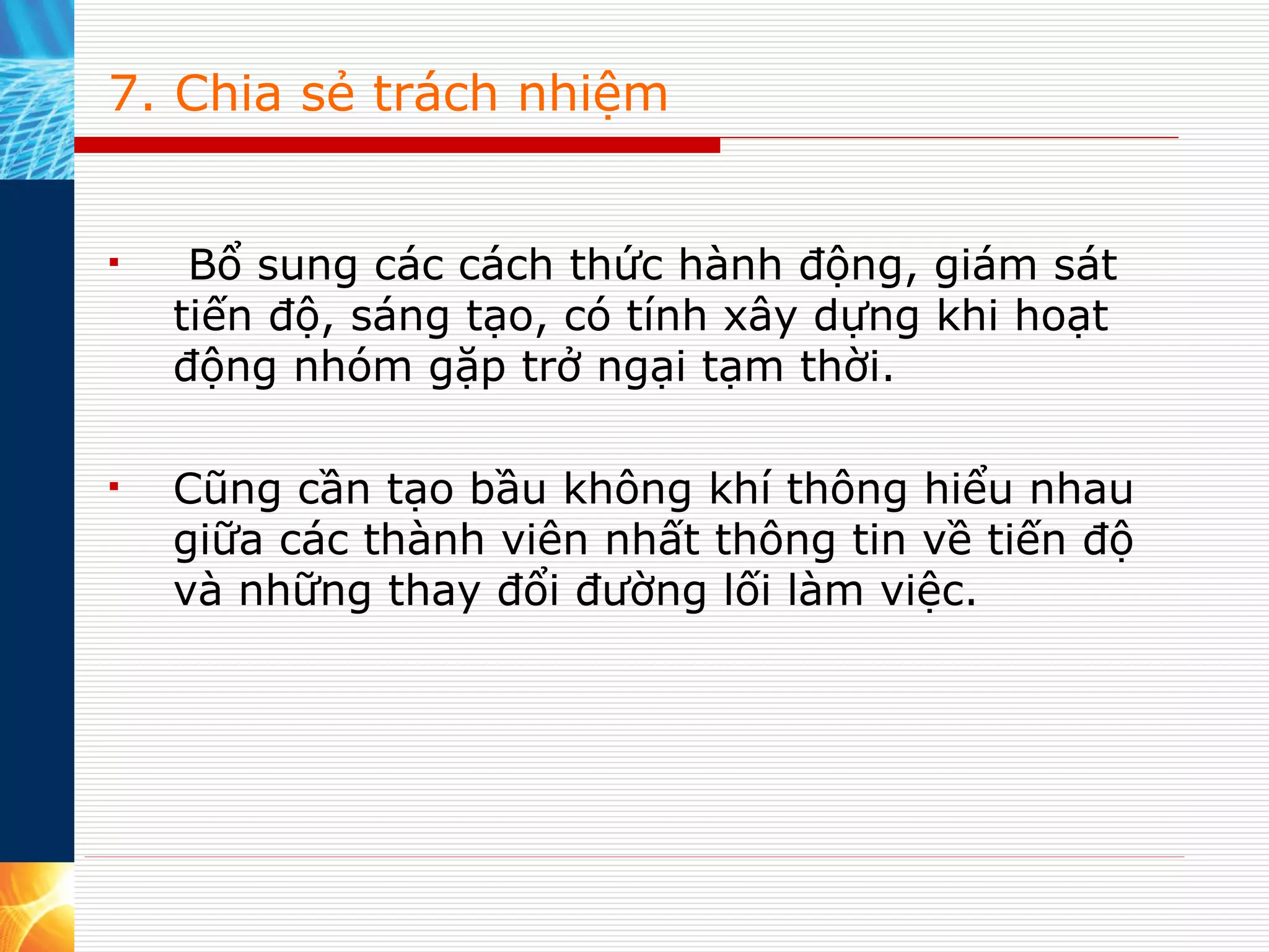 7. Chia sẻ trách nhiệm   Bổ sung các cách thức hành động, giám sát tiến độ, sáng tạo, có tính xây dựng khi hoạt động nhóm gặp trở ngại tạm thời.  Cũng cần tạo bầu không khí thông hiểu nhau giữa các thành viên nhất thông tin về tiến độ và những thay đổi đường lối làm việc. 