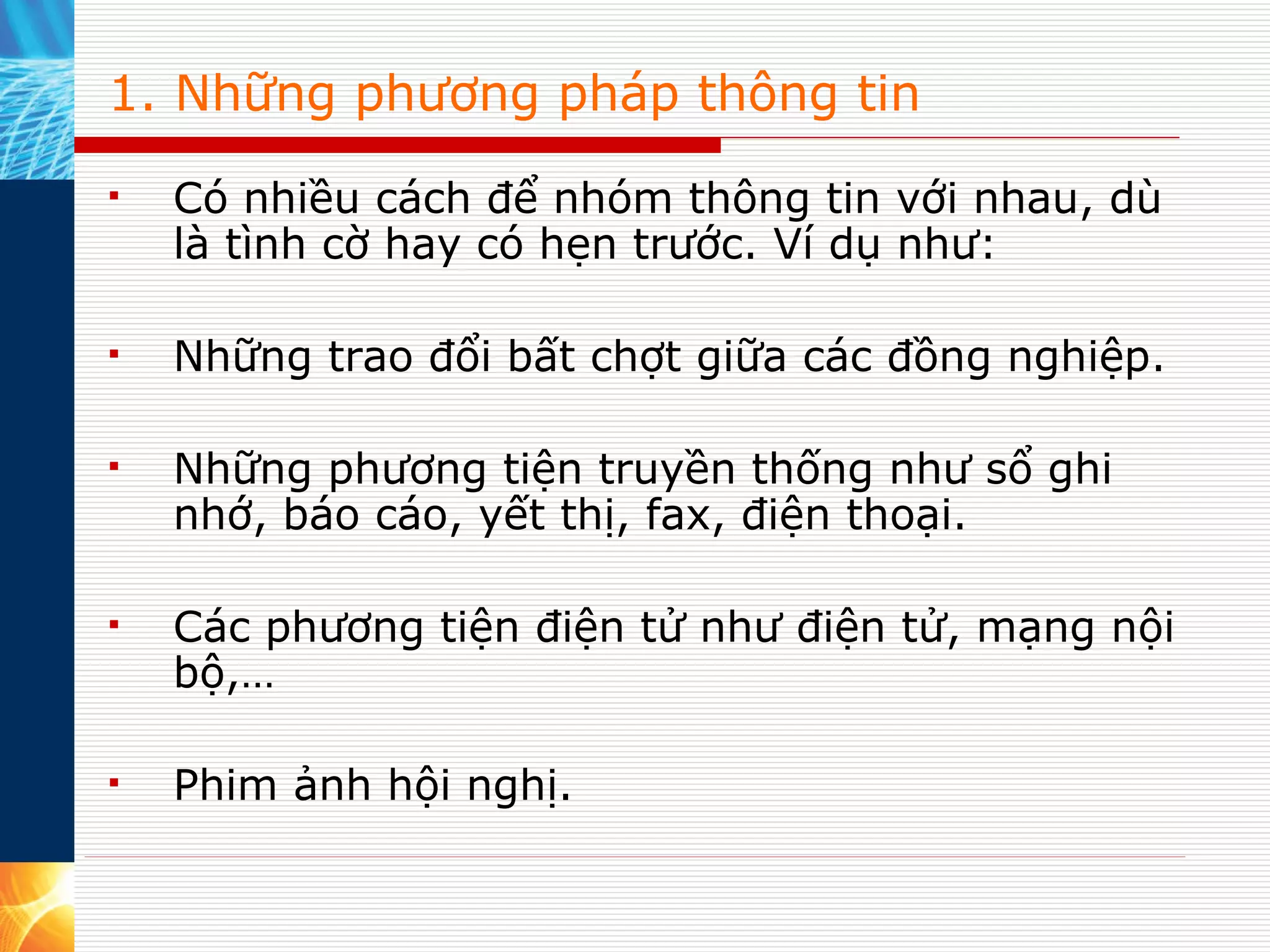 1. Những phương pháp thông tin Có nhiều cách để nhóm thông tin với nhau, dù là tình cờ hay có hẹn trước. Ví dụ như:  Những trao đổi bất chợt giữa các đồng nghiệp. Những phương tiện truyền thống như sổ ghi nhớ, báo cáo, yết thị, fax, điện thoại. Các phương tiện điện tử như điện tử, mạng nội bộ,… Phim ảnh hội nghị. 