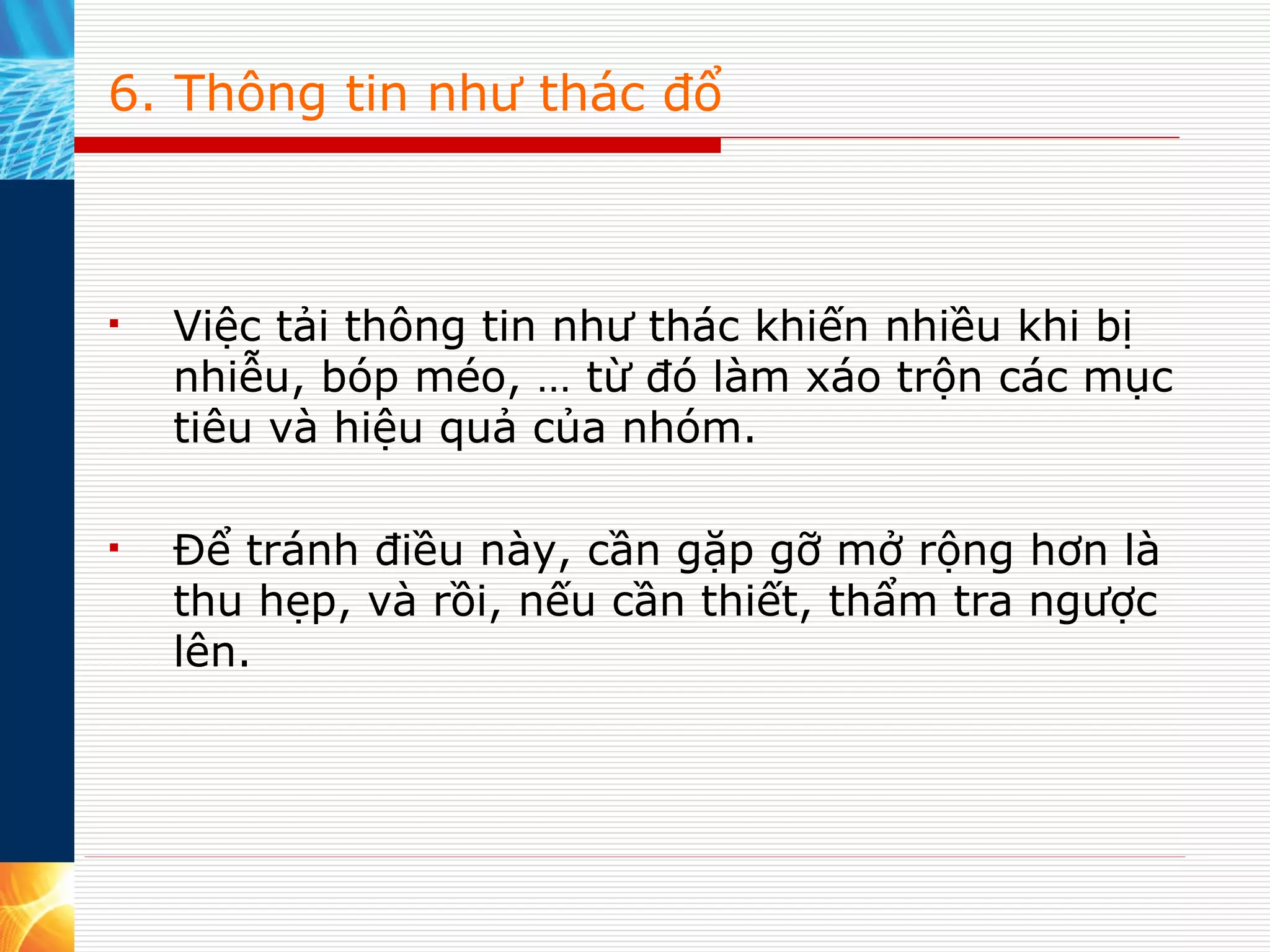 6. Thông tin như thác đổ Việc tải thông tin như thác khiến nhiều khi bị nhiễu, bóp méo, … từ đó làm xáo trộn các mục tiêu và hiệu quả của nhóm. Để tránh điều này, cần gặp gỡ mở rộng hơn là thu hẹp, và rồi, nếu cần thiết, thẩm tra ngược lên. 