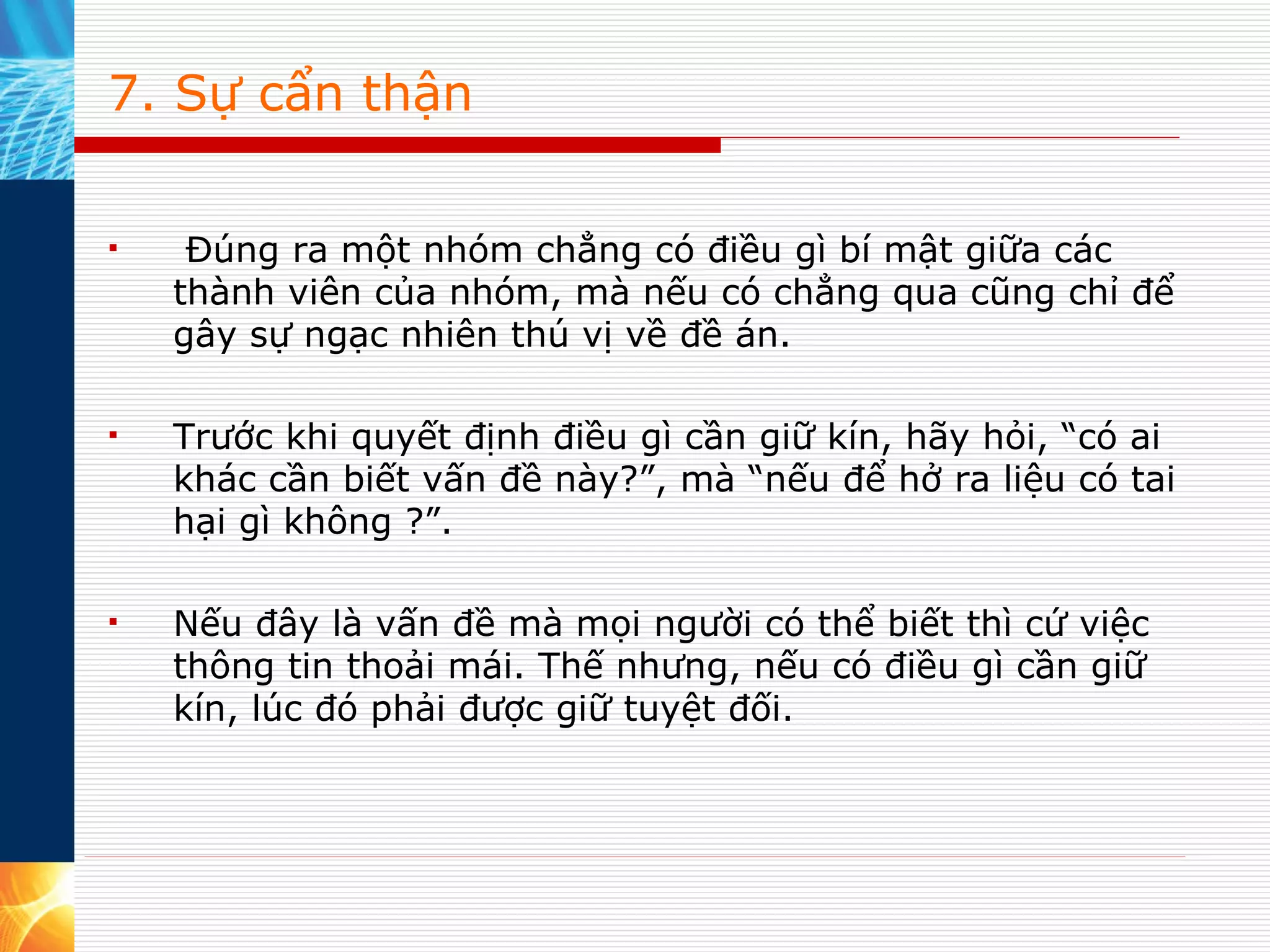 7. Sự cẩn thận   Đúng ra một nhóm chẳng có điều gì bí mật giữa các thành viên của nhóm, mà nếu có chẳng qua cũng chỉ để gây sự ngạc nhiên thú vị về đề án.  Trước khi quyết định điều gì cần giữ kín, hãy hỏi, “có ai khác cần biết vấn đề này?”, mà “nếu để hở ra liệu có tai hại gì không ?”.  Nếu đây là vấn đề mà mọi người có thể biết thì cứ việc thông tin thoải mái. Thế nhưng, nếu có điều gì cần giữ kín, lúc đó phải được giữ tuyệt đối.  