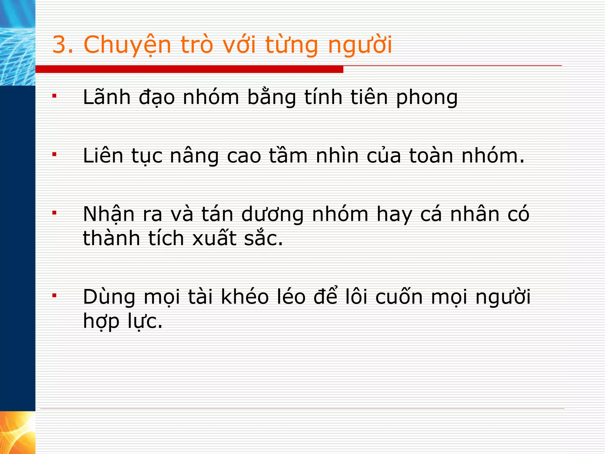 3. Chuyện trò với từng người Lãnh đạo nhóm bằng tính tiên phong Liên tục nâng cao tầm nhìn của toàn nhóm. Nhận ra và tán dương nhóm hay cá nhân có thành tích xuất sắc. Dùng mọi tài khéo léo để lôi cuốn mọi người hợp lực. 