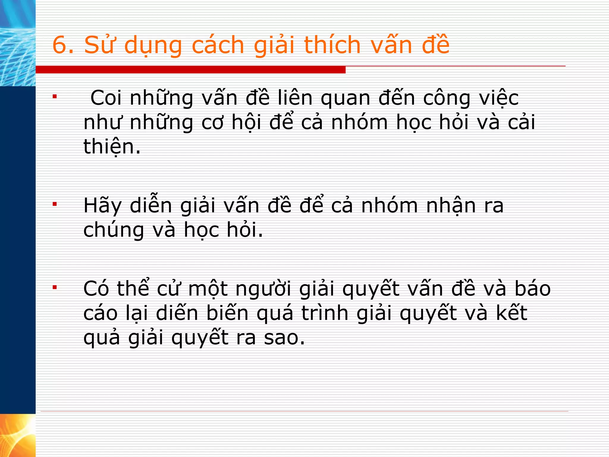 6. Sử dụng cách giải thích vấn đề   Coi những vấn đề liên quan đến công việc như những cơ hội để cả nhóm học hỏi và cải thiện.  Hãy diễn giải vấn đề để cả nhóm nhận ra chúng và học hỏi.  Có thể cử một người giải quyết vấn đề và báo cáo lại diến biến quá trình giải quyết và kết quả giải quyết ra sao.  