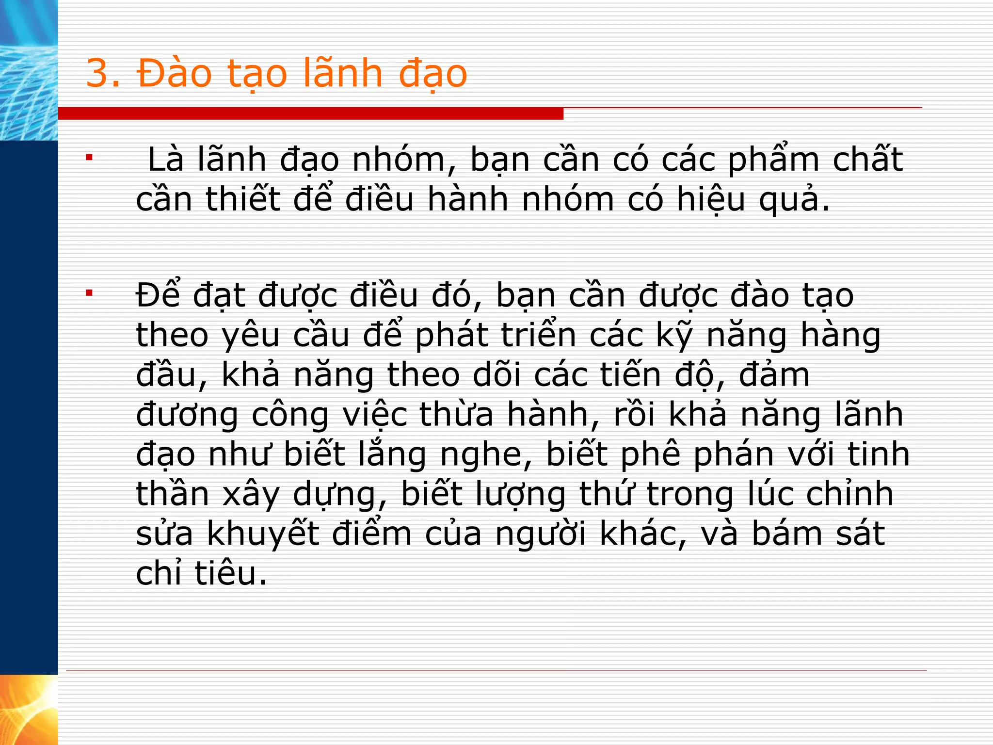 3. Đào tạo lãnh đạo   Là lãnh đạo nhóm, bạn cần có các phẩm chất cần thiết để điều hành nhóm có hiệu quả.  Để đạt được điều đó, bạn cần được đào tạo theo yêu cầu để phát triển các kỹ năng hàng đầu, khả năng theo dõi các tiến độ, đảm đương công việc thừa hành, rồi khả năng lãnh đạo như biết lắng nghe, biết phê phán với tinh thần xây dựng, biết lượng thứ trong lúc chỉnh sửa khuyết điểm của người khác, và bám sát chỉ tiêu.  