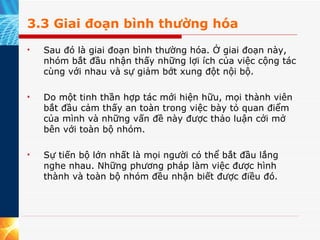 3.3 Giai đoạn bình thường hóa Sau đó là giai đoạn bình thường hóa. Ở giai đoạn này, nhóm bắt đầu nhận thấy những lợi ích của việc cộng tác cùng với nhau và sự giảm bớt xung đột nội bộ.  Do một tinh thần hợp tác mới hiện hữu, mọi thành viên bắt đầu cảm thấy an toàn trong việc bày tỏ quan điểm của mình và những vấn đề này được thảo luận cởi mở bên với toàn bộ nhóm.  Sự tiến bộ lớn nhất là mọi người có thể bắt đầu lắng nghe nhau. Những phương pháp làm việc được hình thành và toàn bộ nhóm đều nhận biết được điều đó. 