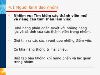 4.1 Người lãnh đạo nhóm Nhiệm vụ: Tìm kiếm các thành viên mới và nâng cao tinh thần làm việc    Khả năng phán đoán tuyệt vời những năng lực và cá tính của các thành viên trong nhóm. Giỏi tìm ra các cách vượt qua những điểm yếu. Có khả năng thông tri hai chiều. Biết tạo bầu không khí hưng phấn và lạc quan trong nhóm. 