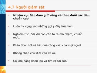 4.7 Người giám sát Nhiệm vụ: Bảo đảm giữ vững và theo đuổi các tiêu chuẩn cao   Luôn hy vọng vào những gợi ý đầy hứa hẹn. Nghiêm túc, đôi khi còn cần tỏ ra mô phạm, chuẩn mực. Phán đoán tốt về kết quả công việc của mọi người. Không chần chừ đưa vấn đề ra. Có khả năng khen lao và tìm ra sai sót.  