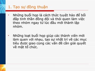 1. Tạo sự đồng thuận Những buổi họp là cách thức tuyệt hảo để bổi đắp tinh thần đồng đội và thói quen làm việc theo nhóm ngay từ lúc đầu mới thành lập nhóm.    Những loạt buổi họp giúp các thành viên mới làm quen với nhau, tạo sự nhất trí về các mục tiêu được giao cùng các vấn đề cần giải quyết về mặt tổ chức.   