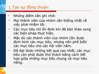 1.Tạo sự đồng thuận Những điểm cần ghi nhớ:  Mọi thành viên của nhóm cần thống nhất về việc phải nhắm tới. Các mục tiêu chỉ ổn định khi đã bàn thảo xong các biện pháp thực hiện. Mặc dù các thành viên của nhóm cần được định hình các mục tiêu, nhưng nên phổ biến các mục tiêu cho các hội viên nắm. Để đạt được những kết quả cao nhất, các mục tiêu còn phải được thử thách bằng cách kết hợp giữa những mục tiếu chung và mục tiêu riêng. 