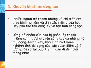 3. Khuyến khích óc sáng tạo   Nhiều người trở thành những kẻ chỉ biết làm theo kinh nghiệm và tính cách riêng của họ. Hãy phá thế thụ động ấy và tạo tính sáng tạo.    Đừng để nhóm của bạn bị phân lớp thành những con người chuyên sáng tạo và những kẻ thụ động. Muốn vậy, bạn luôn biết hoan nghênh tính đa dạng của các quan điểm và ý tưởng, để rồi lái buổi tranh luận đi đến chỗ thống nhất. 