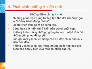 4. Phát sinh những ý kiến mới Những điểm cần ghi nhớ: Phương pháp vận dụng trí tuệ tập thể đôi khi được gọi là “tư duy hành động nhóm”. Sự chỉ trích làm giảm óc sáng tạo.  Đừng bao giờ miệt thị ý kiến nào trong buổi họp. Nhiều ý kiến tưởng chừng ngớ ngẩn lại co ựthể đưa đến những giải pháp đáng giá. Cần ghi mọi ý kiến lên bảng cho dù đấy chưa hẳn là ý kiến độc đáo. Những ý kiến sáng tạo trong những buổi họp bao giờ cũng cao hơn ý kiến của một cá nhân đưa ra. 