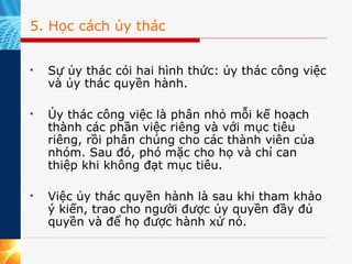 5. Học cách ủy thác Sự ủy thác cói hai hình thức: ủy thác công việc và ủy thác quyền hành.  Ủy thác công việc là phân nhỏ mỗi kế hoạch thành các phần việc riêng và với mục tiêu riêng, rồi phân chúng cho các thành viên của nhóm. Sau đó, phó mặc cho họ và chỉ can thiệp khi không đạt mục tiêu.  Việc ủy thác quyền hành là sau khi tham khảo ý kiến, trao cho người được ủy quyền đầy đủ quyền và để họ được hành xử nó.  