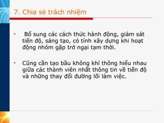 7. Chia sẻ trách nhiệm   Bổ sung các cách thức hành động, giám sát tiến độ, sáng tạo, có tính xây dựng khi hoạt động nhóm gặp trở ngại tạm thời.  Cũng cần tạo bầu không khí thông hiểu nhau giữa các thành viên nhất thông tin về tiến độ và những thay đổi đường lối làm việc. 