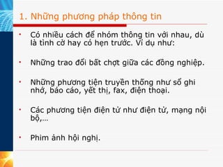 1. Những phương pháp thông tin Có nhiều cách để nhóm thông tin với nhau, dù là tình cờ hay có hẹn trước. Ví dụ như:  Những trao đổi bất chợt giữa các đồng nghiệp. Những phương tiện truyền thống như sổ ghi nhớ, báo cáo, yết thị, fax, điện thoại. Các phương tiện điện tử như điện tử, mạng nội bộ,… Phim ảnh hội nghị. 