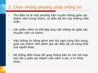 2. Chọn những phương pháp thông tin Thư điện tử là một phương tiện truyền thông giữa các thành viên trong nhóm, có điếu độ ttin cậy không chắc chắn. Các phần mềm có thể đáp ứng vịêc thông tin giữa các chuyên viên và nhóm. Việc thông tin bằng phim ảnh hội nghị cũng hữu dụng, giúp các thành viên đánh giá các điệu bộ và trạng thái của người khác. Hệ thống điện thoại tốt giúp thông báo tin tức hội họp hay hội ý giữa các thành viên nằm ở các vị trí khác nhau. 