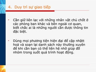 4.  Duy trì sự giao tiếp Cần giữ liên lạc với những nhân vật chủ chốt ở các phòng ban khác và bên ngoài cơ quan, biết chắc ai là những người cần được thông tin đặc biệt.  Dùng mọi phương tiện hiện đại để cập nhậtt hoá và soạn lại danh sách này thường xuyên để khi cần bạn có thể liên hệ nhờ giúp đỡ nhóm trong suốt quá trình hoạt động. 