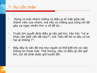 7. Sự cẩn thận   Đúng ra một nhóm chẳng có điều gì bí mật giữa các thành viên của nhóm, mà nếu có chẳng qua cũng chỉ để gây sự ngạc nhiên thú vị về đề án.  Trước khi quyết định điều gì cần giữ kín, hãy hỏi, “có ai khác cần biết vấn đề này?”, mà “nếu để hở ra liệu có tai hại gì không ?”.  Nếu đây là vấn đề mà mọi người có thể biết thì cứ việc thông tin thoải mái. Thế nhưng, nếu có điều gì cần giữ kín, lúc đó phải được giữ tuyệt đối.  