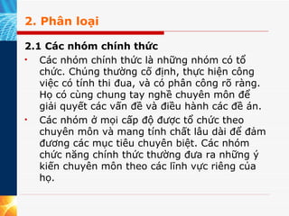 2. Phân loại 2.1 Các nhóm chính thức Các nhóm chính thức là những nhóm có tổ chức. Chúng thường cố định, thực hiện công việc có tính thi đua, và có phân công rõ ràng. Họ có cùng chung tay nghề chuyên môn để giải quyết các vấn đề và điều hành các đề án.  Các nhóm ở mọi cấp độ được tổ chức theo chuyên môn và mang tính chất lâu dài để đảm đương các mục tiêu chuyên biệt. Các nhóm chức năng chính thức thường đưa ra những ý kiến chuyên môn theo các lĩnh vực riêng của họ. 