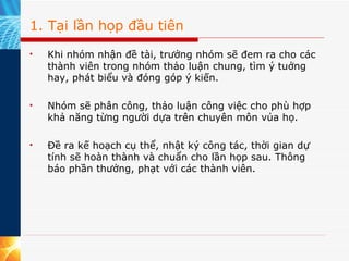 1. Tại lần họp đầu tiên Khi nhóm nhận đề tài, trưởng nhóm sẽ đem ra cho các thành viên trong nhóm thảo luận chung, tìm ý tuởng hay, phát biểu và đóng góp ý kiến. Nhóm sẽ phân công, thảo luận công việc cho phù hợp khả năng từng người dựa trên chuyên môn vủa họ. Đề ra kế hoạch cụ thể, nhật ký công tác, thời gian dự tính sẽ hoàn thành và chuẩn cho lần họp sau. Thông báo phần thưởng, phạt với các thành viên. 