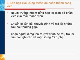 3. Lần họp cuối cùng trước khi hoàn thành công việc Người trưởng nhóm tổng hợp lại toàn bộ phần việc của mỗi thành viên Chuẩn bị sẵn bài thuyết trình và trả lời những câu hỏi thường gặp. Chọn người đứng lên thuyết trình đề tài, trả lời câu hỏi, ghi chú và một số người dự bị.  