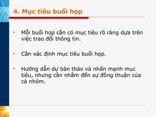 4. Mục tiêu buổi họp Mỗi buổi họp cần có mục tiêu rõ ràng dựa trên việc trao đổi thông tin.  Cần xác định mục tiêu buổi họp.  Hướng dẫn dự bàn thảo và nhấn mạnh mục tiêu, nhưng cần nhắm đến sự đồng thuận của cả nhóm. 