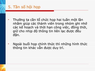 5. Tần số hội họp Thường ta cần tổ chức họp hai tuần một lần nhằm giúp các thành viên trong nhóm ghi nhớ các kế hoạch và thời hạn công việc, đồng thời, giữ cho nhịp độ thông tin liên lạc được đều đặn.  Ngoài buổi họp chính thức thì những hình thức thông tin khác vẫn được duy trì. 