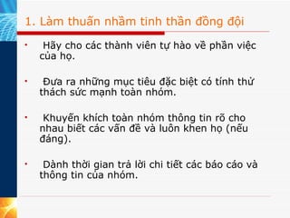 1. Làm thuấn nhầm tinh thần đồng đội   Hãy cho các thành viên tự hào về phần việc của họ.   Đưa ra những mục tiêu đặc biệt có tính thử thách sức mạnh toàn nhóm.   Khuyến khích toàn nhóm thông tin rõ cho nhau biết các vấn đề và luôn khen họ (nếu đáng).   Dành thời gian trả lời chi tiết các báo cáo và thông tin của nhóm. 