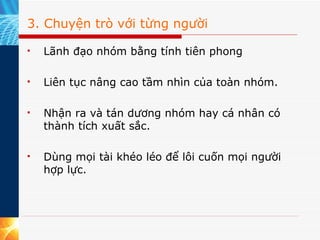 3. Chuyện trò với từng người Lãnh đạo nhóm bằng tính tiên phong Liên tục nâng cao tầm nhìn của toàn nhóm. Nhận ra và tán dương nhóm hay cá nhân có thành tích xuất sắc. Dùng mọi tài khéo léo để lôi cuốn mọi người hợp lực. 