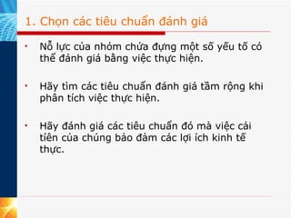 1. Chọn các tiêu chuẩn đánh giá Nỗ lực của nhóm chứa đựng một số yếu tố có thể đánh giá bằng việc thực hiện.  Hãy tìm các tiêu chuẩn đánh giá tầm rộng khi phân tích việc thực hiện.  Hãy đánh giá các tiêu chuẩn đó mà việc cải tíên của chúng bảo đảm các lợi ích kinh tế thực. 