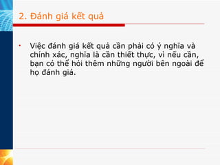 2. Đánh giá kết quả Việc đánh giá kết quả cần phải có ý nghĩa và chính xác, nghĩa là cần thiết thực, vì nếu cần, bạn có thể hỏi thêm những người bên ngoài để họ đánh giá. 