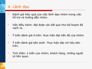 4. Lãnh đạo Đánh giá hiệu quả của việc lãnh đạo nhóm trong việc hỗ trợ và hướng dẫn nhóm. Việc điều hành: đạt được các kết quả như kế hoạch đã vạch ra. Ý kiến đánh giá ở trên: thực hiện đạt tiến độ của nhóm. Ý kiến đánh giá bên dưới: Thực hiện đạt chỉ tiêu bên trên. Tinh thần: ý kiến của nhóm, khách hàng, những người có liên quan. 