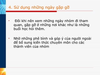 4. Sử dụng những ngày gặp gỡ   Đôi khi nên xem những ngày nhóm đi tham quan, gặp gỡ ở những nơi khác như là những buổi học hỏi thêm.  Nhờ những phê bình và góp ý của người ngoài để bổ sung kiến thức chuyên môn cho các thành viên của nhóm  