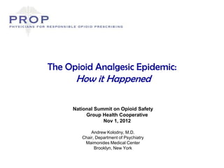 The Opioid Analgesic Epidemic:
      How it Happened

     National Summit on Opioid Safety
          Group Health Cooperative
                 Nov 1, 2012

            Andrew Kolodny, M.D.
        Chair, Department of Psychiatry
         Maimonides Medical Center
              Brooklyn, New York
 
