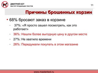 www.mastertext.ru
ДМИТРИЙ КОТ
МАСТЕР ПРОДАЮЩИХ ТЕКСТОВ
11
Причины брошенных корзинПричины брошенных корзин
• 68% бросают заказ в корзине
− 37%: «Я просто зашел посмотреть, как это
работает»
− 36%: Нашли более выгодную цену в другом месте
− 27%: Не хватило времени
− 26%: Передумали покупать в этом магазине
 