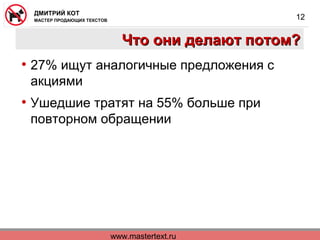 www.mastertext.ru
ДМИТРИЙ КОТ
МАСТЕР ПРОДАЮЩИХ ТЕКСТОВ
12
Что они делают потом?Что они делают потом?
• 27% ищут аналогичные предложения с
акциями
• Ушедшие тратят на 55% больше при
повторном обращении
 