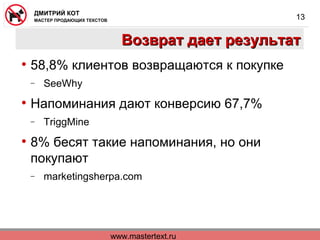 www.mastertext.ru
ДМИТРИЙ КОТ
МАСТЕР ПРОДАЮЩИХ ТЕКСТОВ
13
Возврат дает результатВозврат дает результат
• 58,8% клиентов возвращаются к покупке
− SeeWhy
• Напоминания дают конверсию 67,7%
− TriggMine
• 8% бесят такие напоминания, но они
покупают
− marketingsherpa.com
 