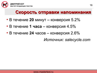 www.mastertext.ru
ДМИТРИЙ КОТ
МАСТЕР ПРОДАЮЩИХ ТЕКСТОВ
16
Скорость отправки напоминанияСкорость отправки напоминания
• В течение 20 минут – конверсия 5.2%
• В течение 1 часа – конверсия 4.5%
• В течение 24 часов – конверсия 2.6%
Источник: salecycle.com
 