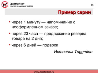 www.mastertext.ru
ДМИТРИЙ КОТ
МАСТЕР ПРОДАЮЩИХ ТЕКСТОВ
18
Пример серииПример серии
• через 1 минуту — напоминание о
неоформленном заказе;
• через 23 часа — предложение резерва
товара на 2 дня;
• через 6 дней — подарок
Источник Triggmine
 