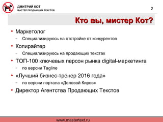 www.mastertext.ru
ДМИТРИЙ КОТ
МАСТЕР ПРОДАЮЩИХ ТЕКСТОВ
2
Кто вы, мистер Кот?Кто вы, мистер Кот?
• Маркетолог
− Специализируюсь на отстройке от конкурентов
• Копирайтер
− Специализируюсь на продающих текстах
• ТОП-100 ключевых персон рынка digital-маркетинга
− по версии Tagline
• «Лучший бизнес-тренер 2016 года»
− по версии портала «Деловой Киров»
• Директор Агентства Продающих Текстов
 