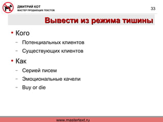 www.mastertext.ru
ДМИТРИЙ КОТ
МАСТЕР ПРОДАЮЩИХ ТЕКСТОВ
33
Вывести из режима тишиныВывести из режима тишины
• Кого
− Потенциальных клиентов
− Существующих клиентов
• Как
− Серией писем
− Эмоциональные качели
− Buy or die
 