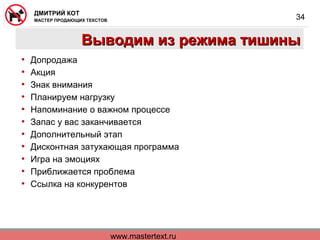 www.mastertext.ru
ДМИТРИЙ КОТ
МАСТЕР ПРОДАЮЩИХ ТЕКСТОВ
34
Выводим из режима тишиныВыводим из режима тишины
• Допродажа
• Акция
• Знак внимания
• Планируем нагрузку
• Напоминание о важном процессе
• Запас у вас заканчивается
• Дополнительный этап
• Дисконтная затухающая программа
• Игра на эмоциях
• Приближается проблема
• Ссылка на конкурентов
 