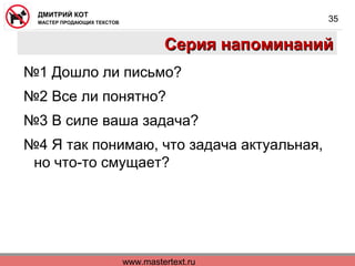 www.mastertext.ru
ДМИТРИЙ КОТ
МАСТЕР ПРОДАЮЩИХ ТЕКСТОВ
35
Серия напоминанийСерия напоминаний
№1 Дошло ли письмо?
№2 Все ли понятно?
№3 В силе ваша задача?
№4 Я так понимаю, что задача актуальная,
но что-то смущает?
 