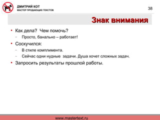 www.mastertext.ru
ДМИТРИЙ КОТ
МАСТЕР ПРОДАЮЩИХ ТЕКСТОВ
38
Знак вниманияЗнак внимания
• Как дела? Чем помочь?
− Просто, банально – работает!
• Соскучился:
− В стиле комплимента.
− Сейчас одни нудные задачи. Душа хочет сложных задач.
• Запросить результаты прошлой работы.
 
